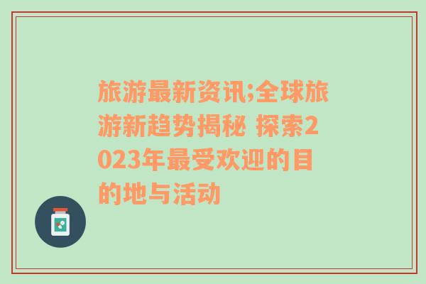 旅游最新资讯;全球旅游新趋势揭秘 探索2023年最受欢迎的目的地与活动