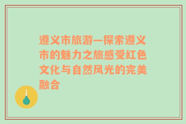 遵义市旅游—探索遵义市的魅力之旅感受红色文化与自然风光的完美融合