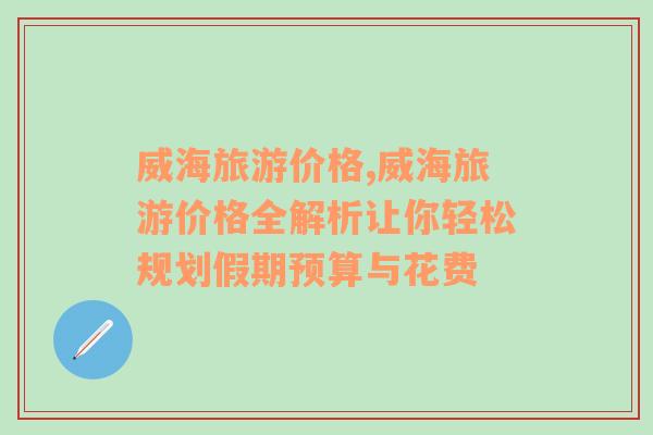 威海旅游价格,威海旅游价格全解析让你轻松规划假期预算与花费