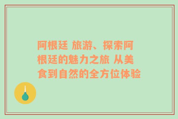 阿根廷 旅游、探索阿根廷的魅力之旅 从美食到自然的全方位体验