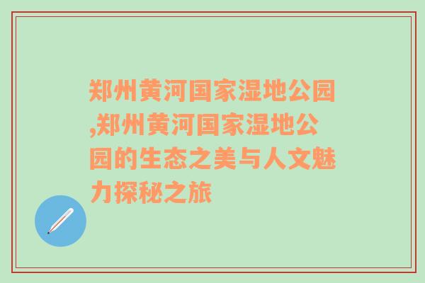 郑州黄河国家湿地公园,郑州黄河国家湿地公园的生态之美与人文魅力探秘之旅