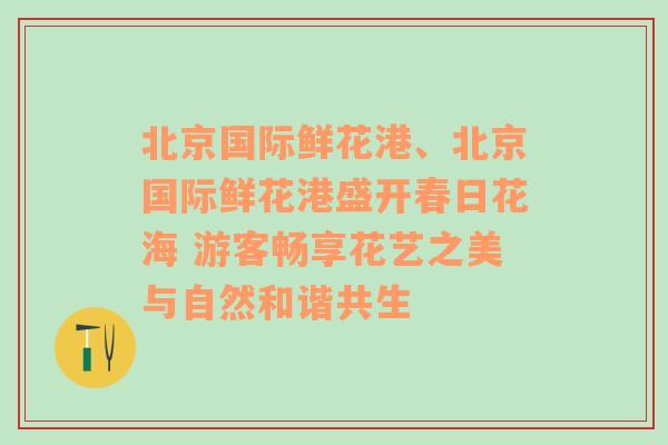 北京国际鲜花港、北京国际鲜花港盛开春日花海 游客畅享花艺之美与自然和谐共生