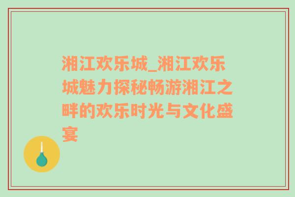 湘江欢乐城_湘江欢乐城魅力探秘畅游湘江之畔的欢乐时光与文化盛宴