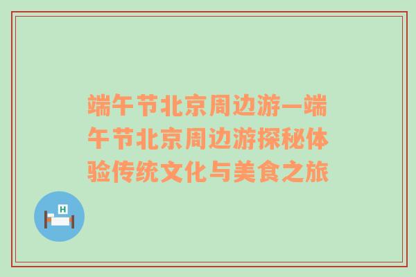 端午节北京周边游—端午节北京周边游探秘体验传统文化与美食之旅