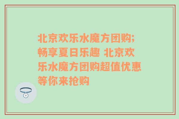 北京欢乐水魔方团购;畅享夏日乐趣 北京欢乐水魔方团购超值优惠等你来抢购