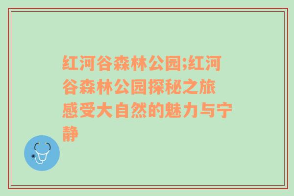 红河谷森林公园;红河谷森林公园探秘之旅 感受大自然的魅力与宁静