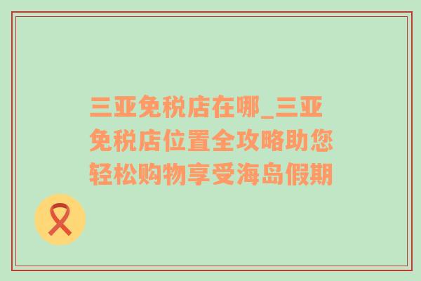 三亚免税店在哪_三亚免税店位置全攻略助您轻松购物享受海岛假期