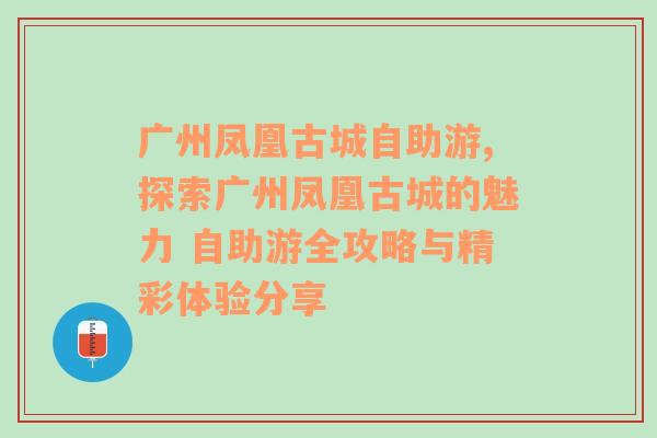 广州凤凰古城自助游,探索广州凤凰古城的魅力 自助游全攻略与精彩体验分享