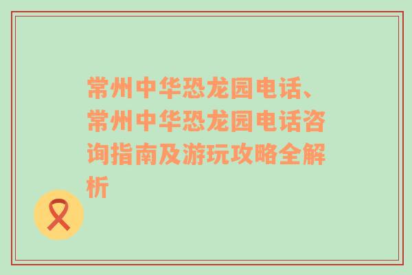 常州中华恐龙园电话、常州中华恐龙园电话咨询指南及游玩攻略全解析