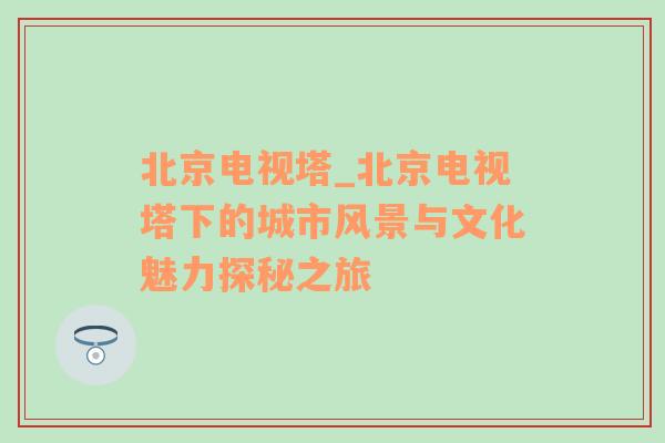 北京电视塔_北京电视塔下的城市风景与文化魅力探秘之旅