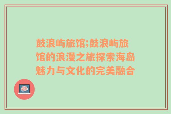 鼓浪屿旅馆;鼓浪屿旅馆的浪漫之旅探索海岛魅力与文化的完美融合