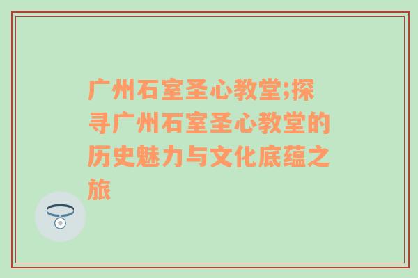 广州石室圣心教堂;探寻广州石室圣心教堂的历史魅力与文化底蕴之旅