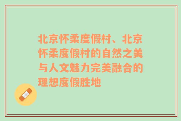 北京怀柔度假村、北京怀柔度假村的自然之美与人文魅力完美融合的理想度假胜地