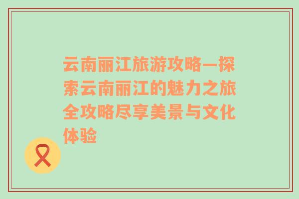 云南丽江旅游攻略—探索云南丽江的魅力之旅全攻略尽享美景与文化体验