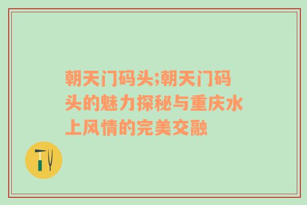 朝天门码头;朝天门码头的魅力探秘与重庆水上风情的完美交融