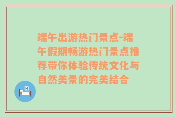 端午出游热门景点-端午假期畅游热门景点推荐带你体验传统文化与自然美景的完美结合