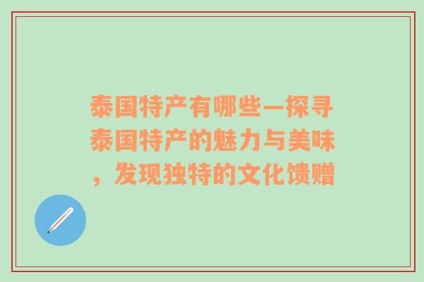 泰国特产有哪些—探寻泰国特产的魅力与美味，发现独特的文化馈赠