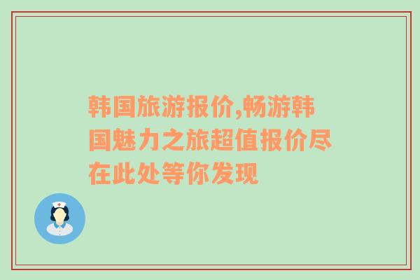 韩国旅游报价,畅游韩国魅力之旅超值报价尽在此处等你发现