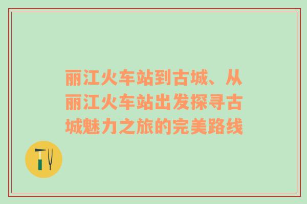 丽江火车站到古城、从丽江火车站出发探寻古城魅力之旅的完美路线