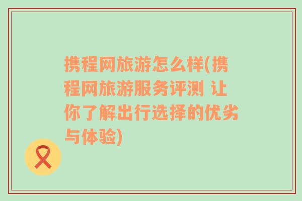 携程网旅游怎么样(携程网旅游服务评测 让你了解出行选择的优劣与体验)