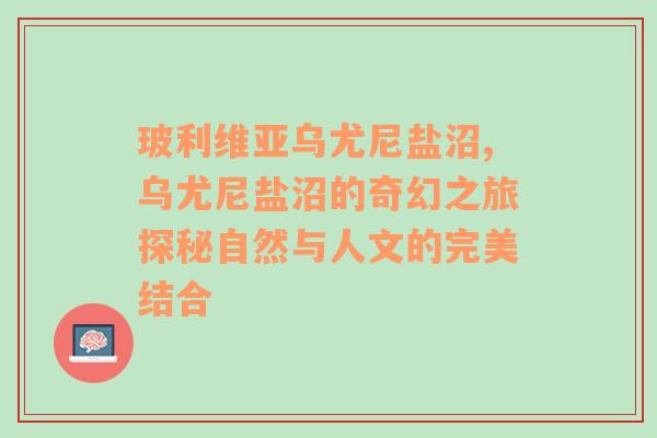 玻利维亚乌尤尼盐沼,乌尤尼盐沼的奇幻之旅探秘自然与人文的完美结合