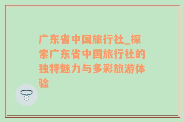 广东省中国旅行社_探索广东省中国旅行社的独特魅力与多彩旅游体验