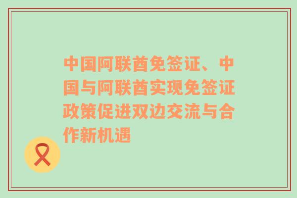 中国阿联酋免签证、中国与阿联酋实现免签证政策促进双边交流与合作新机遇