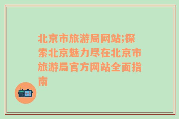 北京市旅游局网站;探索北京魅力尽在北京市旅游局官方网站全面指南