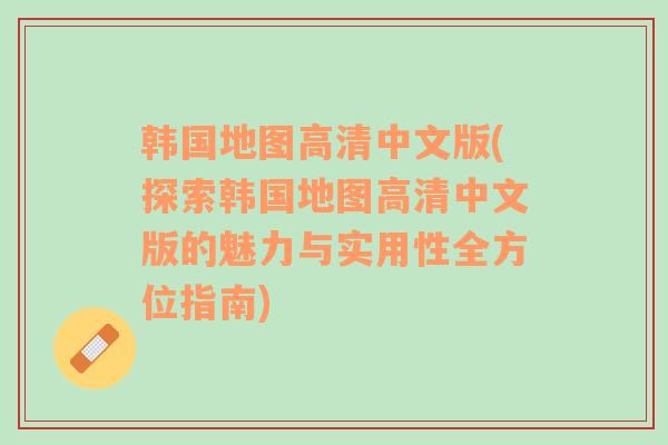 韩国地图高清中文版(探索韩国地图高清中文版的魅力与实用性全方位指南)