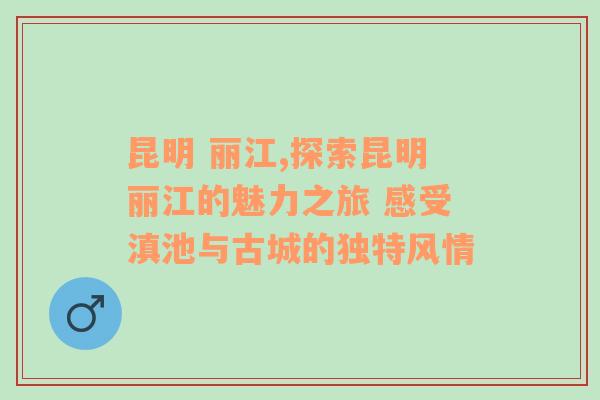 昆明 丽江,探索昆明丽江的魅力之旅 感受滇池与古城的独特风情