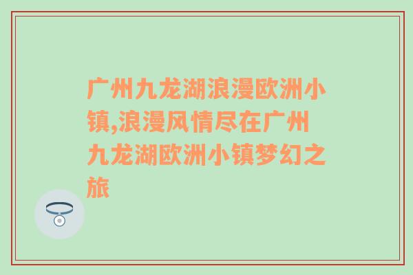 广州九龙湖浪漫欧洲小镇,浪漫风情尽在广州九龙湖欧洲小镇梦幻之旅