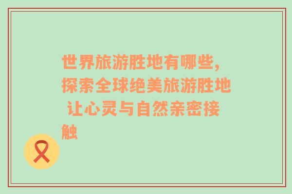 世界旅游胜地有哪些,探索全球绝美旅游胜地 让心灵与自然亲密接触