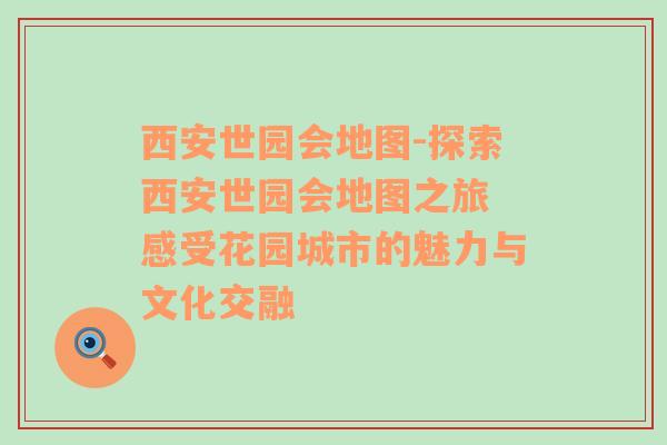 西安世园会地图-探索西安世园会地图之旅 感受花园城市的魅力与文化交融