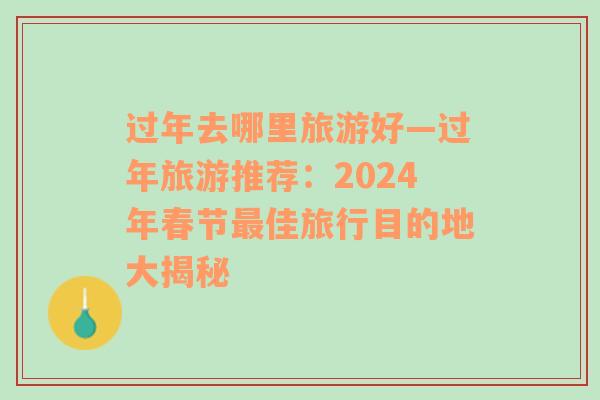 过年去哪里旅游好—过年旅游推荐：2024年春节最佳旅行目的地大揭秘