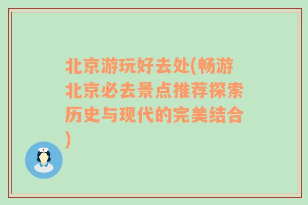 北京游玩好去处(畅游北京必去景点推荐探索历史与现代的完美结合)