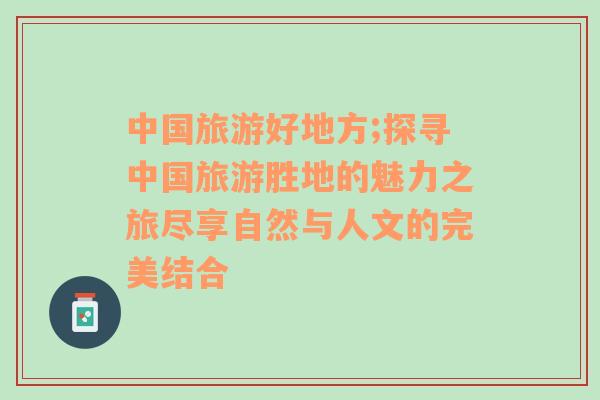 中国旅游好地方;探寻中国旅游胜地的魅力之旅尽享自然与人文的完美结合