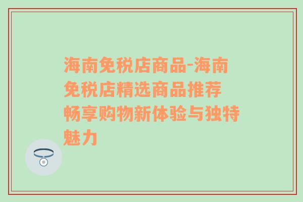 海南免税店商品-海南免税店精选商品推荐 畅享购物新体验与独特魅力