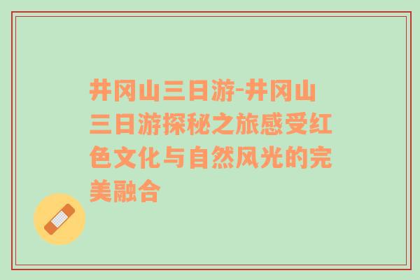 井冈山三日游-井冈山三日游探秘之旅感受红色文化与自然风光的完美融合