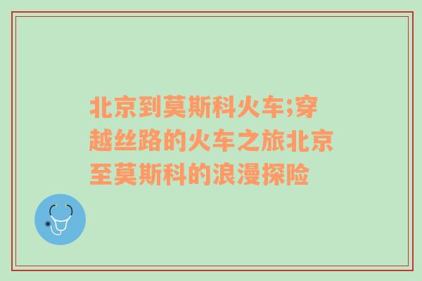 北京到莫斯科火车;穿越丝路的火车之旅北京至莫斯科的浪漫探险