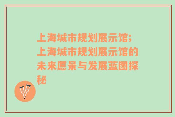 上海城市规划展示馆;上海城市规划展示馆的未来愿景与发展蓝图探秘