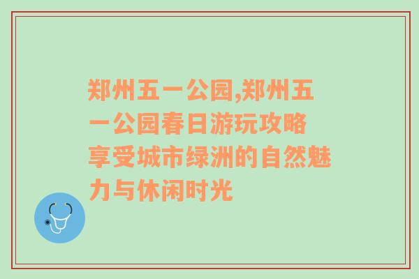 郑州五一公园,郑州五一公园春日游玩攻略 享受城市绿洲的自然魅力与休闲时光