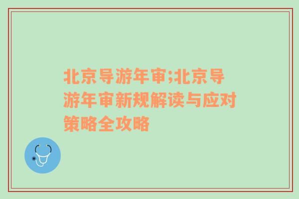 北京导游年审;北京导游年审新规解读与应对策略全攻略