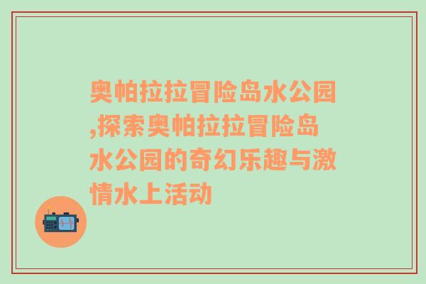 奥帕拉拉冒险岛水公园,探索奥帕拉拉冒险岛水公园的奇幻乐趣与激情水上活动