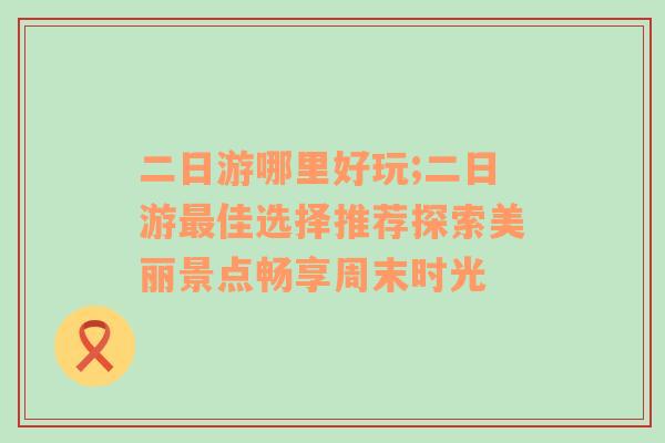 二日游哪里好玩;二日游最佳选择推荐探索美丽景点畅享周末时光