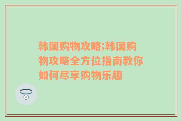 韩国购物攻略;韩国购物攻略全方位指南教你如何尽享购物乐趣