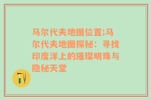 马尔代夫地图位置;马尔代夫地图探秘：寻找印度洋上的璀璨明珠与隐秘天堂