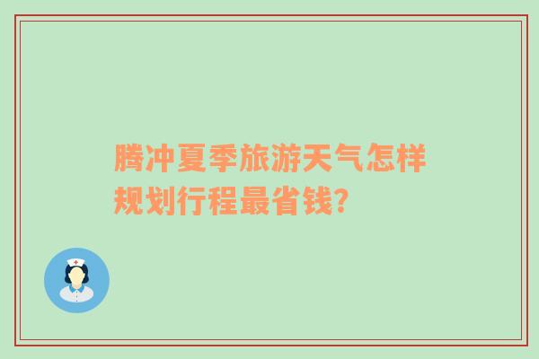 腾冲夏季旅游天气怎样规划行程最省钱？