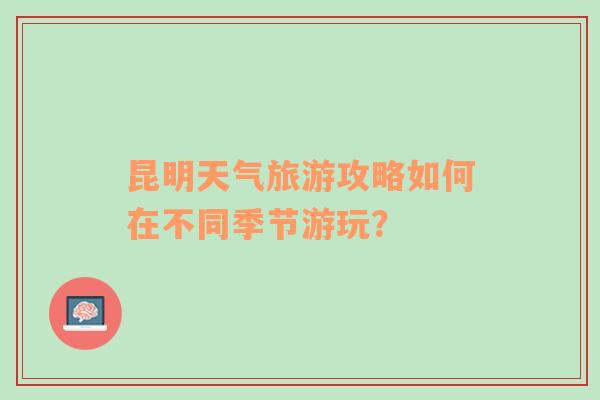 昆明天气旅游攻略如何在不同季节游玩？