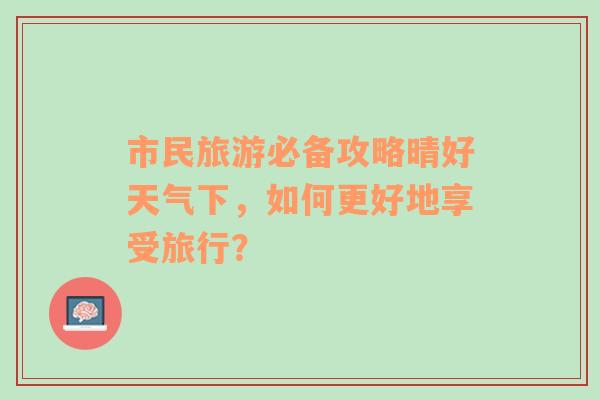 市民旅游必备攻略晴好天气下，如何更好地享受旅行？