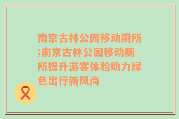 南京古林公园移动厕所;南京古林公园移动厕所提升游客体验助力绿色出行新风尚